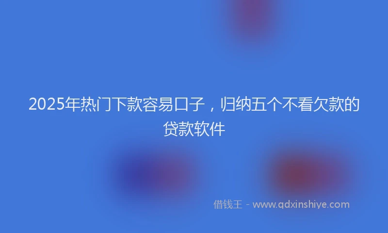 2025年热门下款容易口子，归纳五个不看欠款的贷款软件