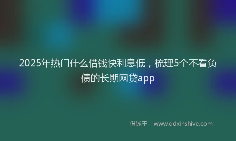 2025年热门什么借钱快利息低，梳理5个不看负债的长期网贷app