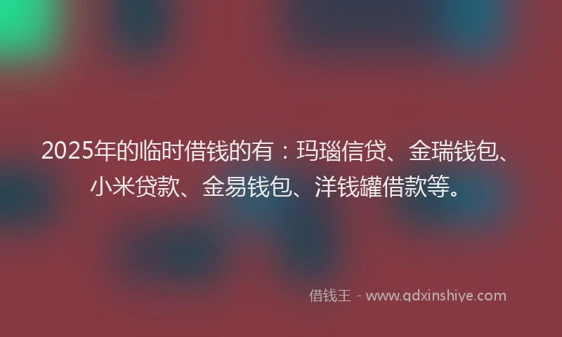 2025年的临时借钱的有：玛瑙信贷、金瑞钱包、小米贷款、金易钱包、洋钱罐借款等。