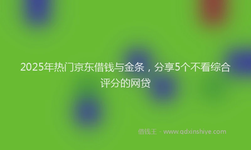 2025年热门京东借钱与金条，分享5个不看综合评分的网贷