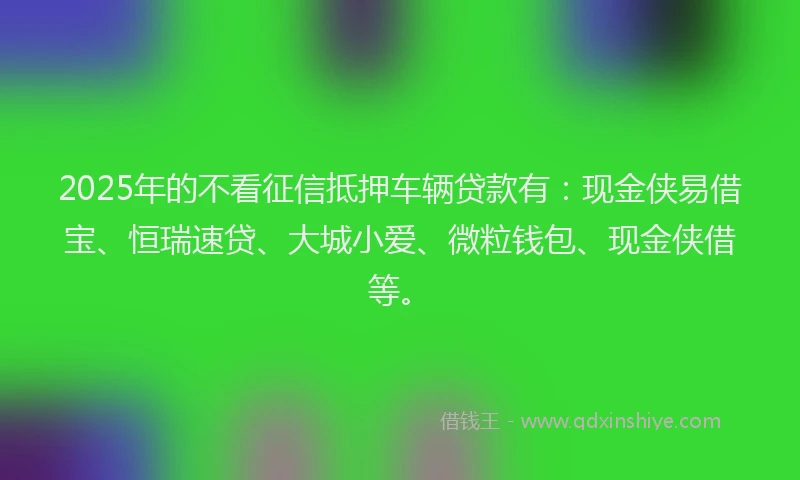 2025年的不看征信抵押车辆贷款有：现金侠易借宝、恒瑞速贷、大城小爱、微粒钱包、现金侠借等。