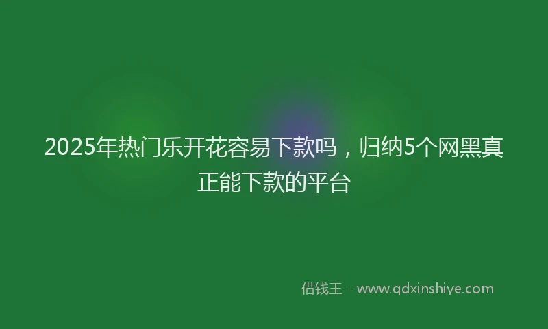 2025年热门乐开花容易下款吗，归纳5个网黑真正能下款的平台