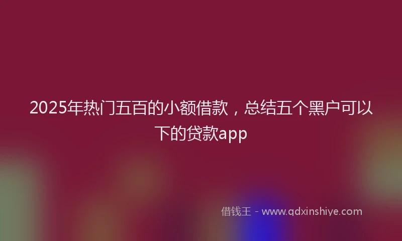 2025年热门五百的小额借款，总结五个黑户可以下的贷款app