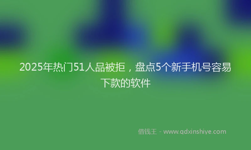 2025年热门51人品被拒，盘点5个新手机号容易下款的软件