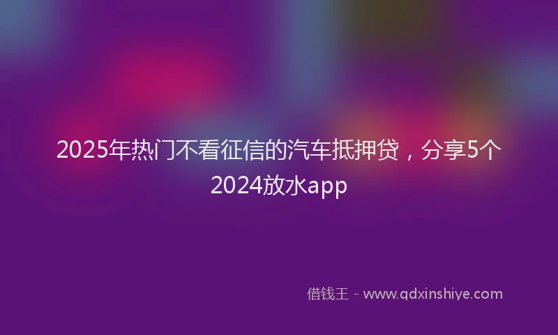 2025年热门不看征信的汽车抵押贷，分享5个2024放水app