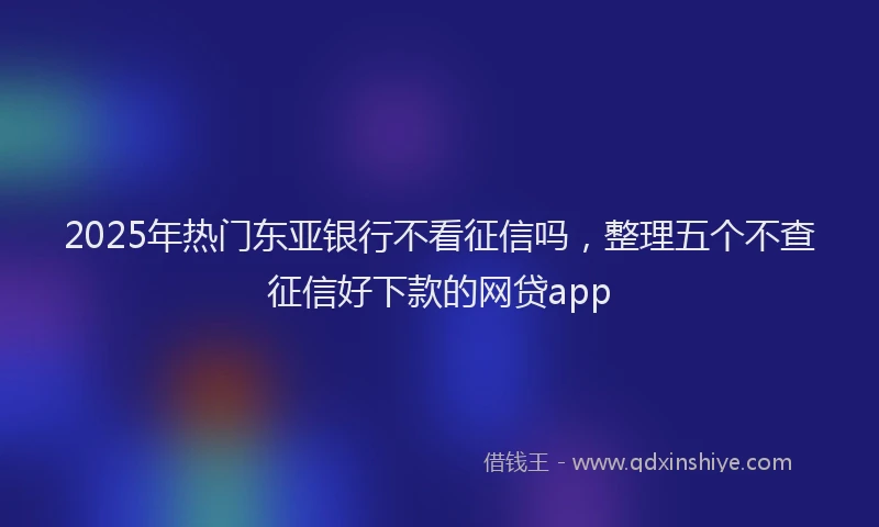 2025年热门东亚银行不看征信吗，整理五个不查征信好下款的网贷app