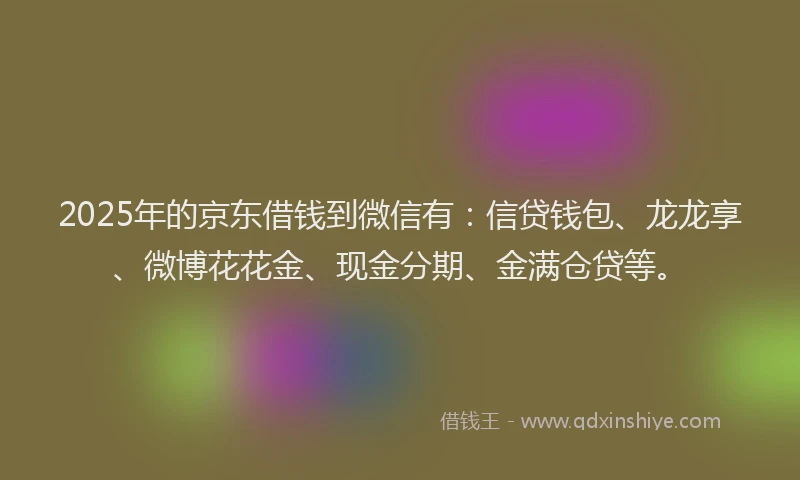 2025年的京东借钱到微信有：信贷钱包、龙龙享、微博花花金、现金分期、金满仓贷等。