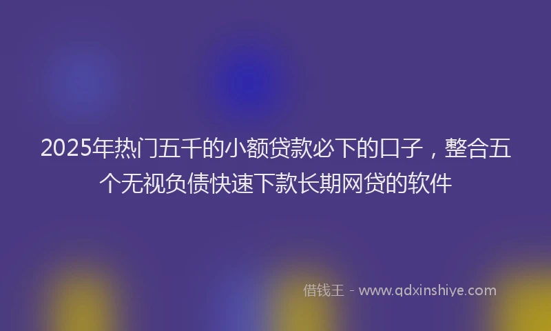 2025年热门五千的小额贷款必下的口子，整合五个无视负债快速下款长期网贷的软件