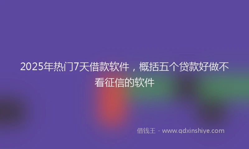 2025年热门7天借款软件，概括五个贷款好做不看征信的软件