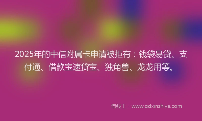 2025年的中信附属卡申请被拒有：钱袋易贷、支付通、借款宝速贷宝、独角兽、龙龙用等。