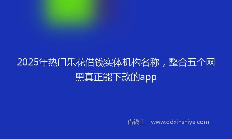 2025年热门乐花借钱实体机构名称，整合五个网黑真正能下款的app
