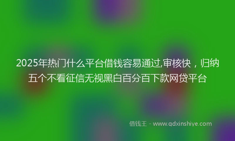 2025年热门什么平台借钱容易通过,审核快，归纳五个不看征信无视黑白百分百下款网贷平台