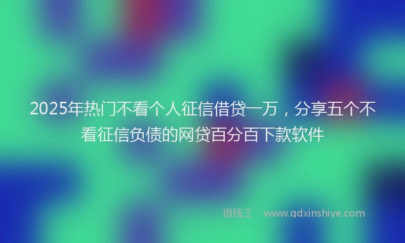 2025年热门不看个人征信借贷一万，分享五个不看征信负债的网贷百分百下款软件