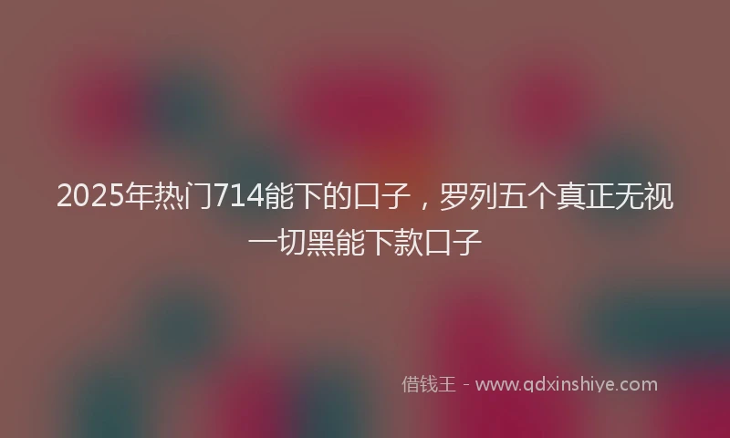 2025年热门714能下的口子，罗列五个真正无视一切黑能下款口子
