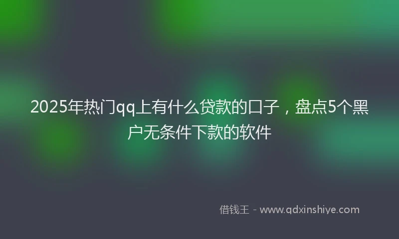 2025年热门qq上有什么贷款的口子，盘点5个黑户无条件下款的软件
