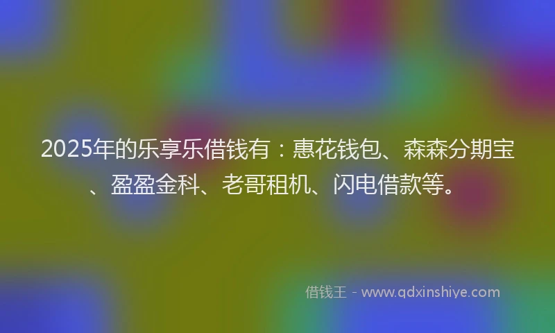 2025年的乐享乐借钱有：惠花钱包、森森分期宝、盈盈金科、老哥租机、闪电借款等。