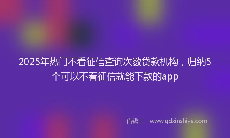 2025年热门不看征信查询次数贷款机构，归纳5个可以不看征信就能下款的app