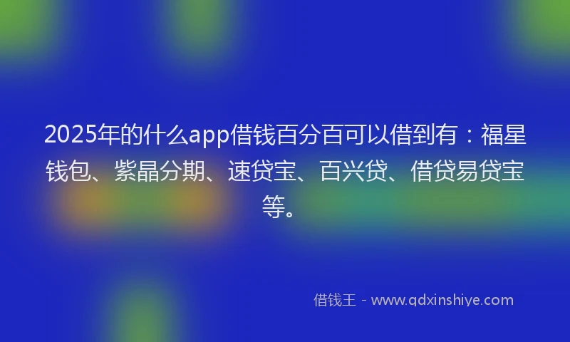 2025年的什么app借钱百分百可以借到有：福星钱包、紫晶分期、速贷宝、百兴贷、借贷易贷宝等。