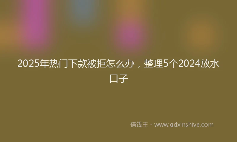2025年热门下款被拒怎么办，整理5个2024放水口子