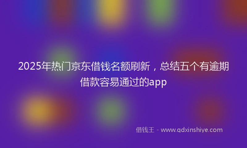 2025年热门京东借钱名额刷新，总结五个有逾期借款容易通过的app