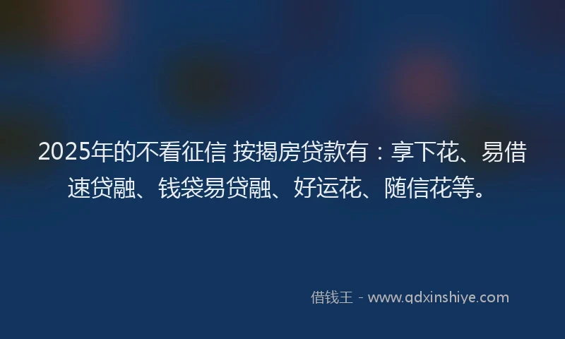 2025年的不看征信 按揭房贷款有：享下花、易借速贷融、钱袋易贷融、好运花、随信花等。