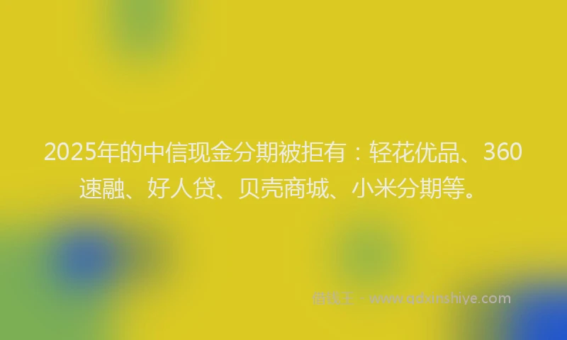 2025年的中信现金分期被拒有：轻花优品、360速融、好人贷、贝壳商城、小米分期等。