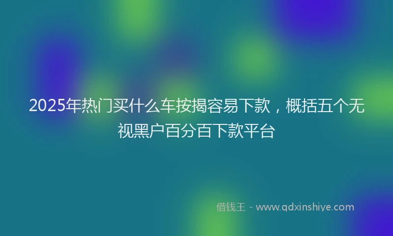 2025年热门买什么车按揭容易下款，概括五个无视黑户百分百下款平台