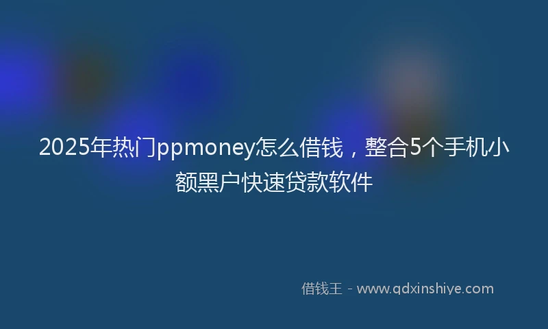 2025年热门ppmoney怎么借钱，整合5个手机小额黑户快速贷款软件