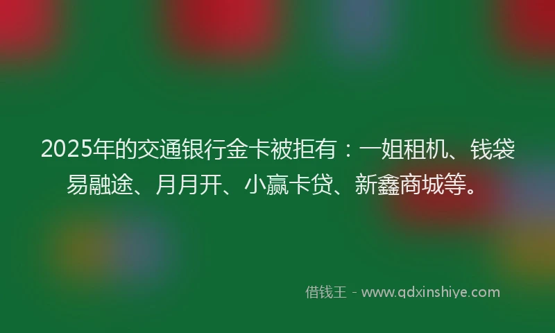 2025年的交通银行金卡被拒有：一姐租机、钱袋易融途、月月开、小赢卡贷、新鑫商城等。