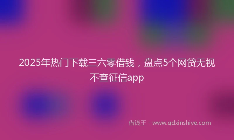 2025年热门下载三六零借钱，盘点5个网贷无视不查征信app