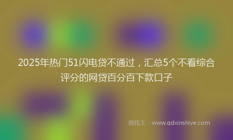 2025年热门51闪电贷不通过，汇总5个不看综合评分的网贷百分百下款口子