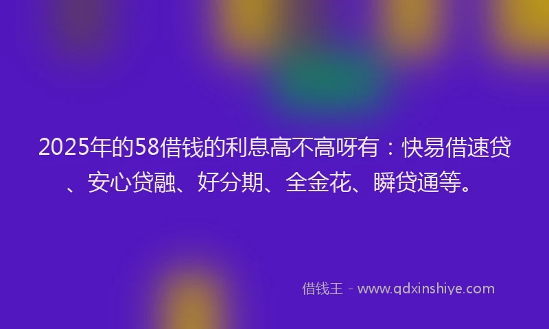2025年的58借钱的利息高不高呀有：快易借速贷、安心贷融、好分期、全金花、瞬贷通等。