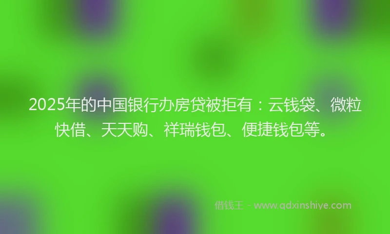 2025年的中国银行办房贷被拒有：云钱袋、微粒快借、天天购、祥瑞钱包、便捷钱包等。