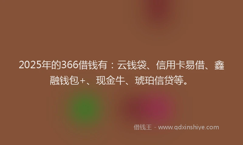 2025年的366借钱有：云钱袋、信用卡易借、鑫融钱包+、现金牛、琥珀信贷等。