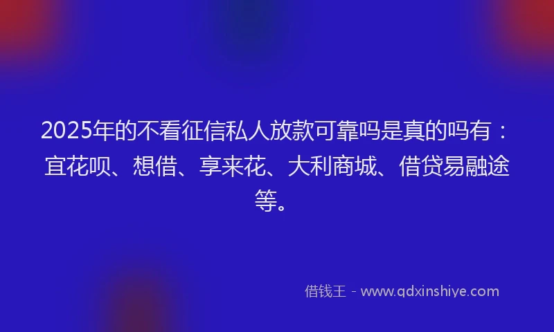 2025年的不看征信私人放款可靠吗是真的吗有：宜花呗、想借、享来花、大利商城、借贷易融途等。