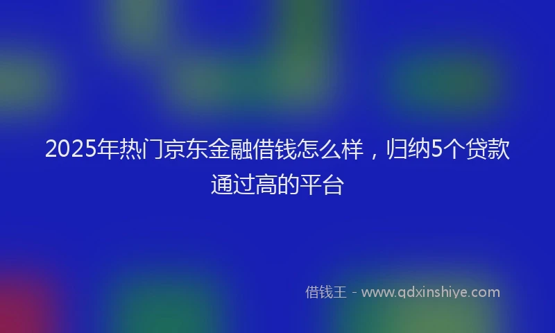 2025年热门京东金融借钱怎么样，归纳5个贷款通过高的平台