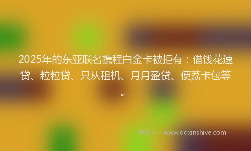 2025年的东亚联名携程白金卡被拒有：借钱花速贷、粒粒贷、只从租机、月月盈贷、便荔卡包等。