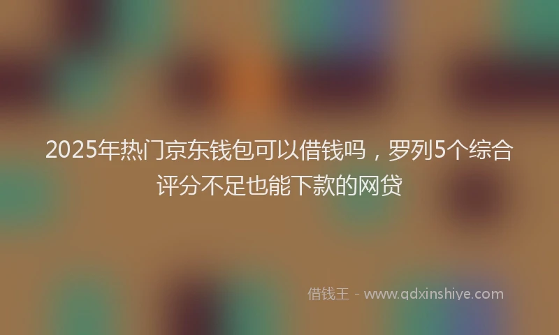 2025年热门京东钱包可以借钱吗，罗列5个综合评分不足也能下款的网贷