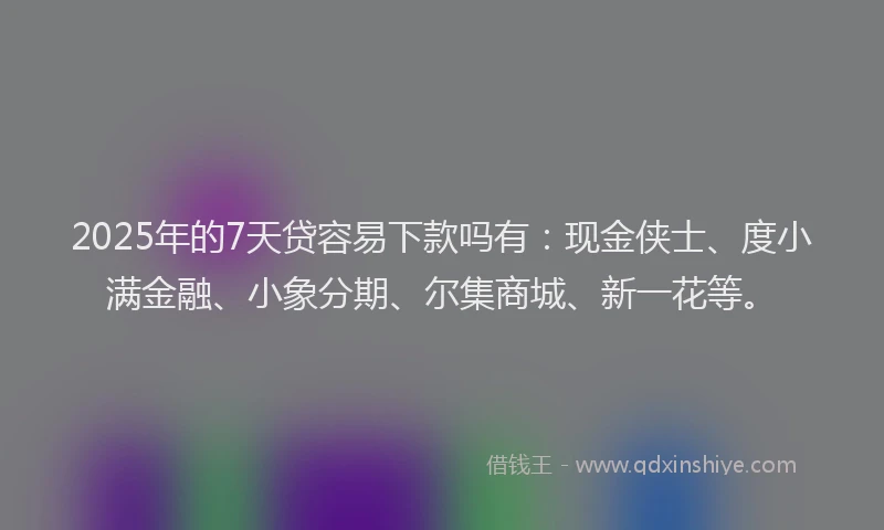 2025年的7天贷容易下款吗有：现金侠士、度小满金融、小象分期、尔集商城、新一花等。