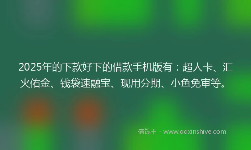 2025年的下款好下的借款手机版有：超人卡、汇火佑金、钱袋速融宝、现用分期、小鱼免审等。