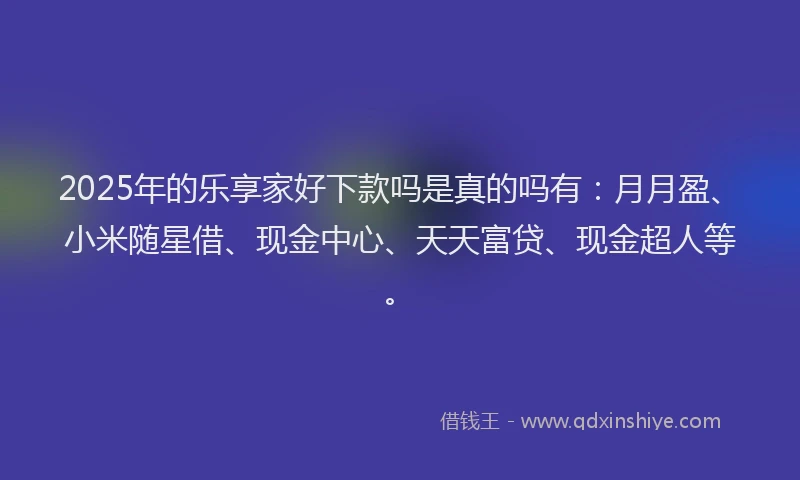 2025年的乐享家好下款吗是真的吗有：月月盈、小米随星借、现金中心、天天富贷、现金超人等。