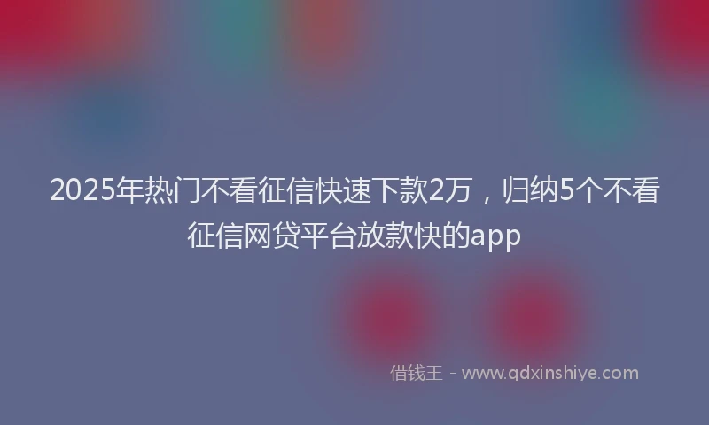 2025年热门不看征信快速下款2万，归纳5个不看征信网贷平台放款快的app