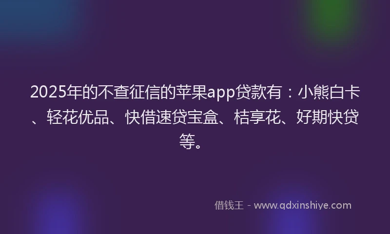 2025年的不查征信的苹果app贷款有：小熊白卡、轻花优品、快借速贷宝盒、桔享花、好期快贷等。