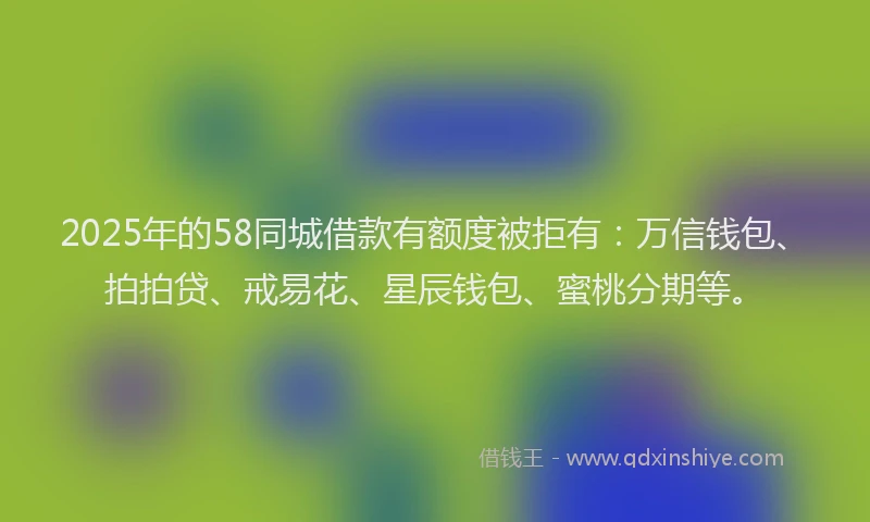 2025年的58同城借款有额度被拒有：万信钱包、拍拍贷、戒易花、星辰钱包、蜜桃分期等。