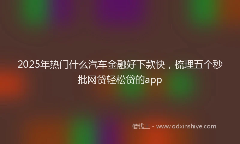 2025年热门什么汽车金融好下款快，梳理五个秒批网贷轻松贷的app