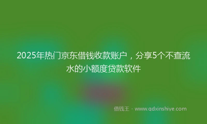 2025年热门京东借钱收款账户，分享5个不查流水的小额度贷款软件