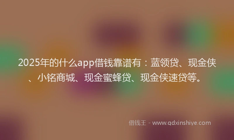 2025年的什么app借钱靠谱有：蓝领贷、现金侠、小铭商城、现金蜜蜂贷、现金侠速贷等。