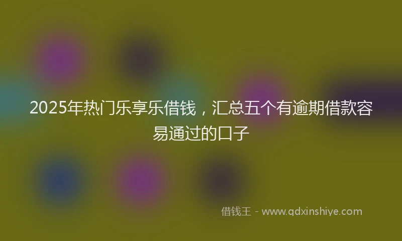 2025年热门乐享乐借钱，汇总五个有逾期借款容易通过的口子