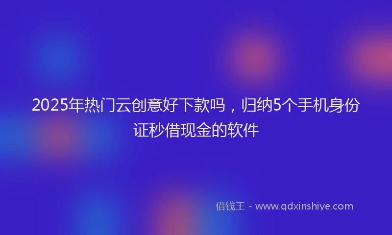 2025年热门云创意好下款吗，归纳5个手机身份证秒借现金的软件