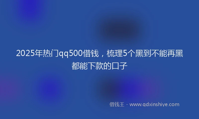 2025年热门qq500借钱，梳理5个黑到不能再黑都能下款的口子